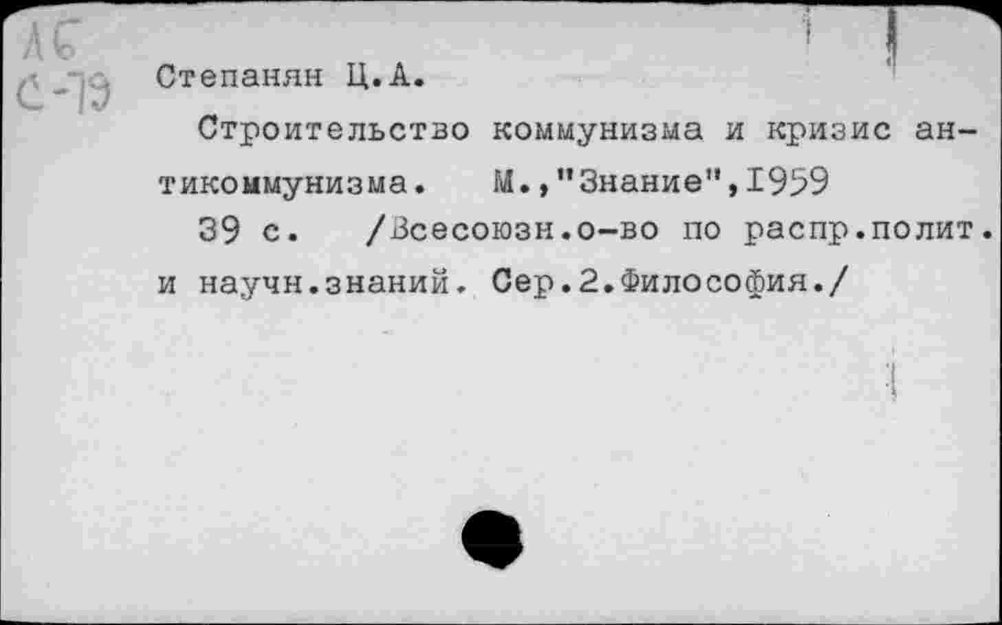 ﻿к
С-1Э
Степанян Ц.А.
Строительство коммунизма и кризис антикоммунизма. М.,’’Знание", 1959
39 с. /Всесоюзн.о-во по распр.полит, и научн.знаний. Сер.2.Философия./